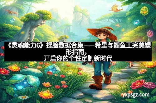 《灵魂能力6》捏脸数据合集——希里与鲤鱼王完美塑形指南，开启你的个性定制新时代
